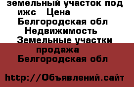 земельный участок под ижс › Цена ­ 250 000 - Белгородская обл. Недвижимость » Земельные участки продажа   . Белгородская обл.